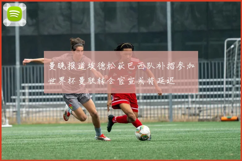 曼晚报道埃德松获巴西队补招参加世界杯曼联转会官宣或将延迟