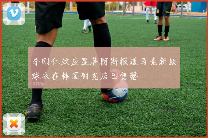 李刚仁效应显著阿斯报道马竞新款球衣在韩国耐克店已售罄