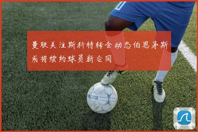 曼联关注斯科特转会动态伯恩茅斯或将续约球员新合同