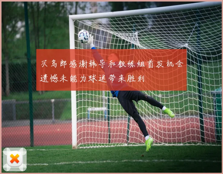 买乌郎感谢韩导和教练组首发机会遗憾未能为球迷带来胜利