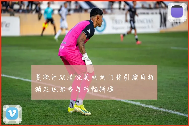 曼联计划清洗奥纳纳门将引援目标锁定达尔洛与约翰斯通