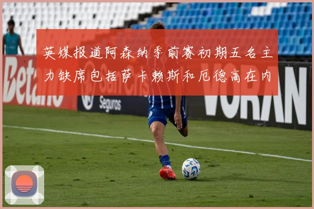 英媒报道阿森纳季前赛初期五名主力缺席包括萨卡赖斯和厄德高在内