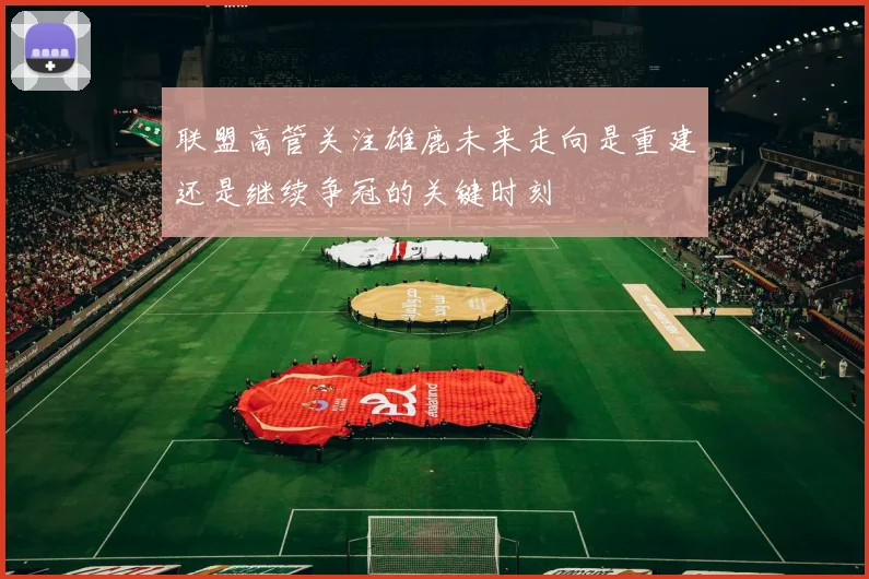 联盟高管关注雄鹿未来走向是重建还是继续争冠的关键时刻