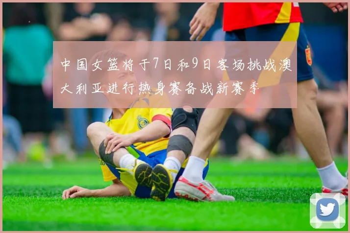 中国女篮将于7日和9日客场挑战澳大利亚进行热身赛备战新赛季