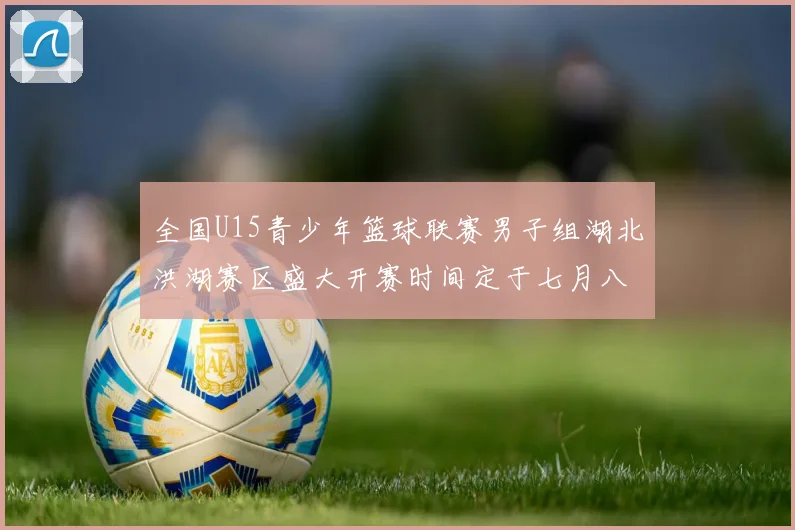 全国U15青少年篮球联赛男子组湖北洪湖赛区盛大开赛时间定于七月八日至十三日