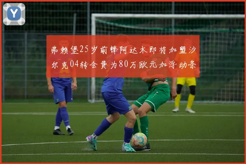 弗赖堡25岁前锋阿达木即将加盟沙尔克04转会费为80万欧元加浮动条件